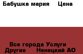 Бабушка мария  › Цена ­ 500 - Все города Услуги » Другие   . Ненецкий АО,Верхняя Пеша д.